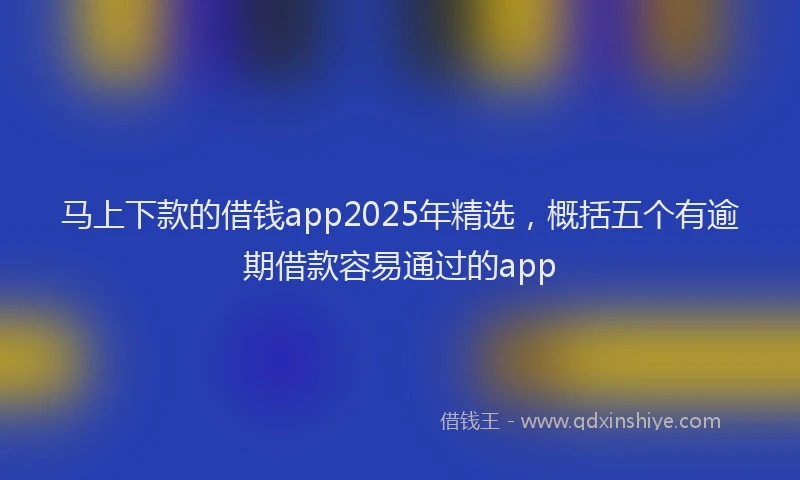 马上下款的借钱app2025年精选，概括五个有逾期借款容易通过的app