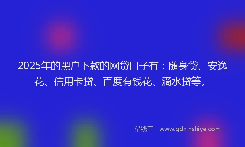 2025年的黑户下款的网贷口子有：随身贷、安逸花、信用卡贷、百度有钱花、滴水贷等。