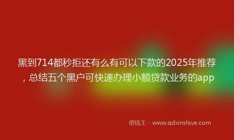 黑到714都秒拒还有么有可以下款的2025年推荐，总结五个黑户可快速办理小额贷款业务的app
