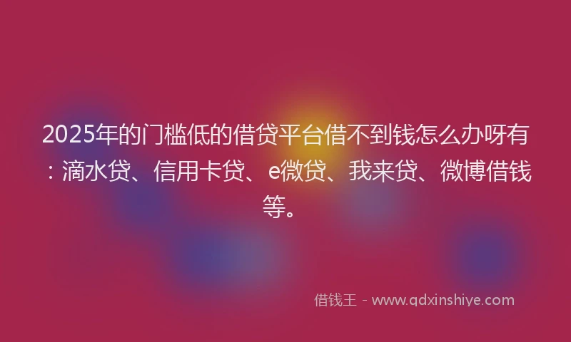2025年的门槛低的借贷平台借不到钱怎么办呀有：滴水贷、信用卡贷、e微贷、我来贷、微博借钱等。