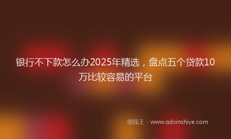 银行不下款怎么办2025年精选，盘点五个贷款10万比较容易的平台