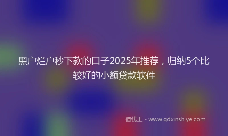 黑户烂户秒下款的口子2025年推荐，归纳5个比较好的小额贷款软件