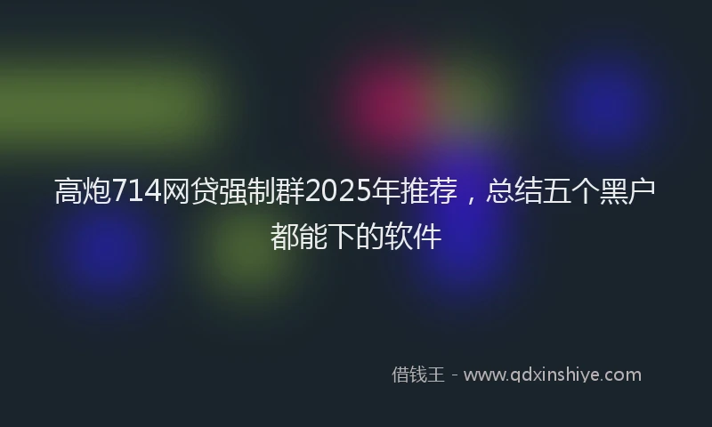 高炮714网贷强制群2025年推荐，总结五个黑户都能下的软件