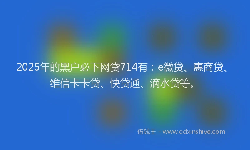 2025年的黑户必下网贷714有：e微贷、惠商贷、维信卡卡贷、快贷通、滴水贷等。