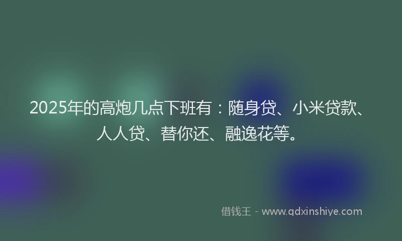2025年的高炮几点下班有：随身贷、小米贷款、人人贷、替你还、融逸花等。