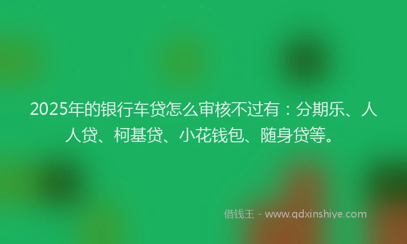 2025年的银行车贷怎么审核不过有：分期乐、人人贷、柯基贷、小花钱包、随身贷等。