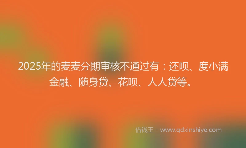2025年的麦麦分期审核不通过有：还呗、度小满金融、随身贷、花呗、人人贷等。