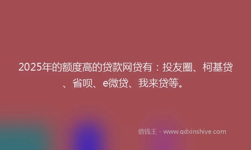 2025年的额度高的贷款网贷有：投友圈、柯基贷、省呗、e微贷、我来贷等。