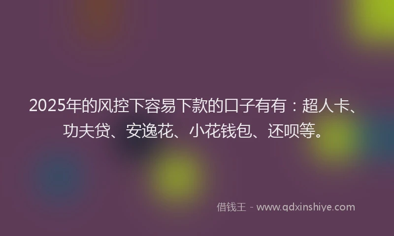 2025年的风控下容易下款的口子有有：超人卡、功夫贷、安逸花、小花钱包、还呗等。