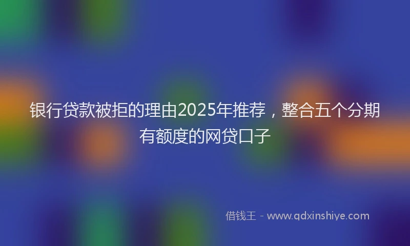 银行贷款被拒的理由2025年推荐，整合五个分期有额度的网贷口子