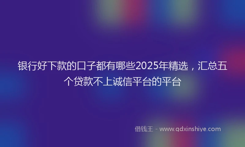 银行好下款的口子都有哪些2025年精选，汇总五个贷款不上诚信平台的平台