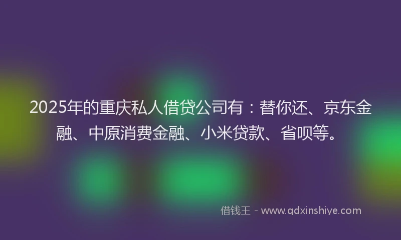 2025年的重庆私人借贷公司有：替你还、京东金融、中原消费金融、小米贷款、省呗等。