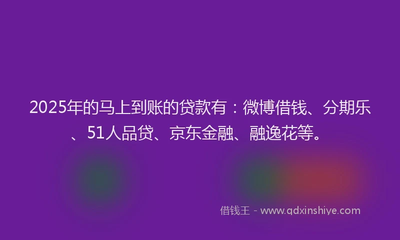 2025年的马上到账的贷款有：微博借钱、分期乐、51人品贷、京东金融、融逸花等。