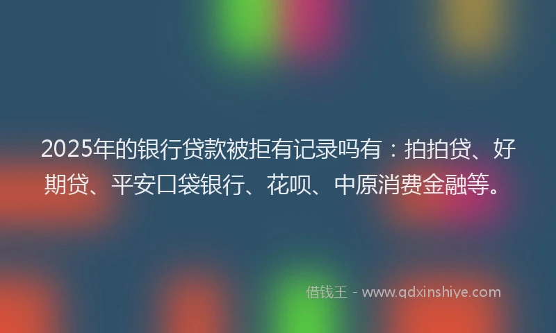 2025年的银行贷款被拒有记录吗有：拍拍贷、好期贷、平安口袋银行、花呗、中原消费金融等。