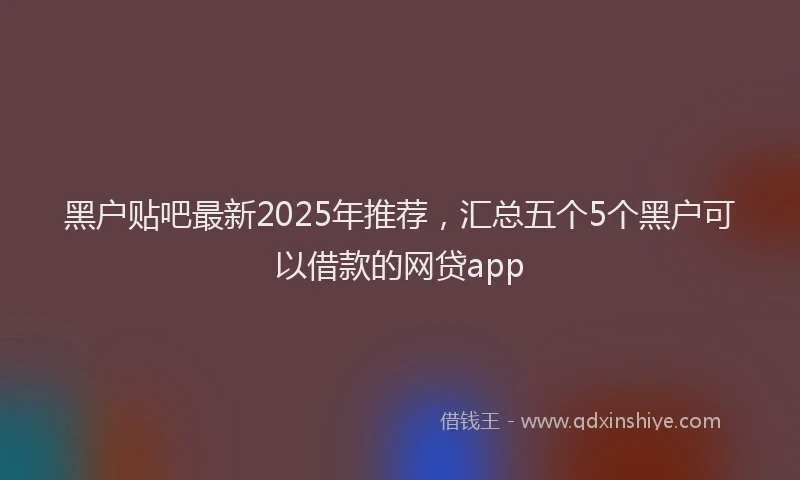 黑户贴吧最新2025年推荐，汇总五个5个黑户可以借款的网贷app