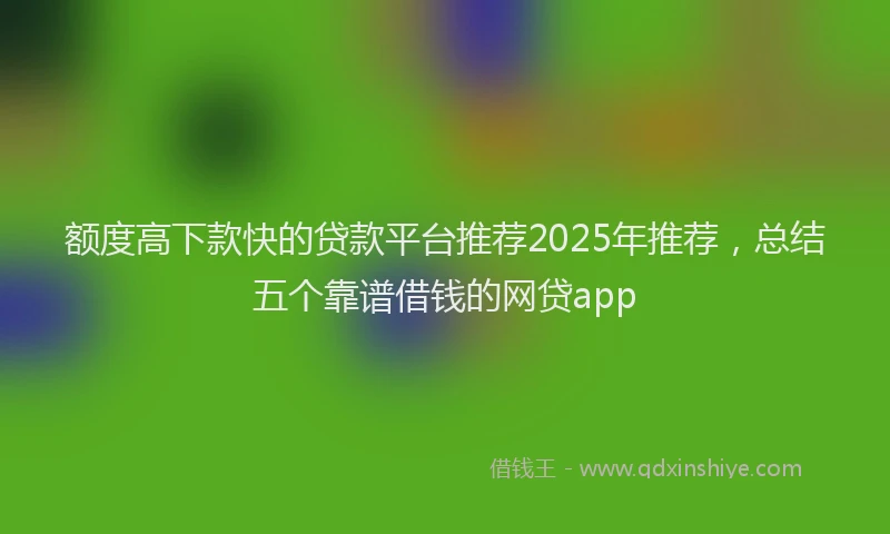 额度高下款快的贷款平台推荐2025年推荐，总结五个靠谱借钱的网贷app