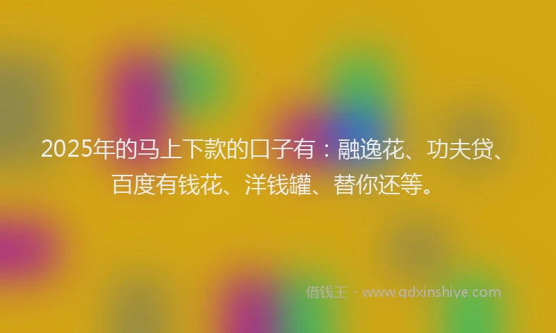 2025年的马上下款的口子有：融逸花、功夫贷、百度有钱花、洋钱罐、替你还等。