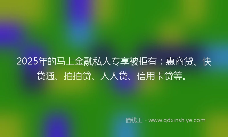 2025年的马上金融私人专享被拒有：惠商贷、快贷通、拍拍贷、人人贷、信用卡贷等。