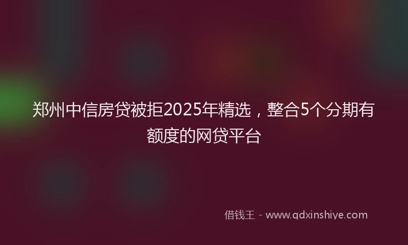 郑州中信房贷被拒2025年精选，整合5个分期有额度的网贷平台