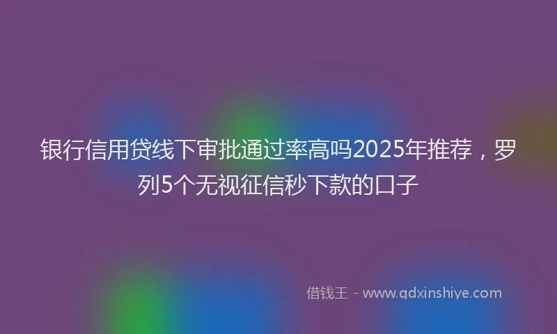 银行信用贷线下审批通过率高吗2025年推荐，罗列5个无视征信秒下款的口子