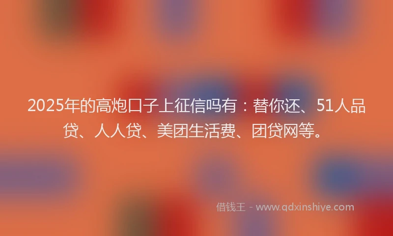 2025年的高炮口子上征信吗有：替你还、51人品贷、人人贷、美团生活费、团贷网等。