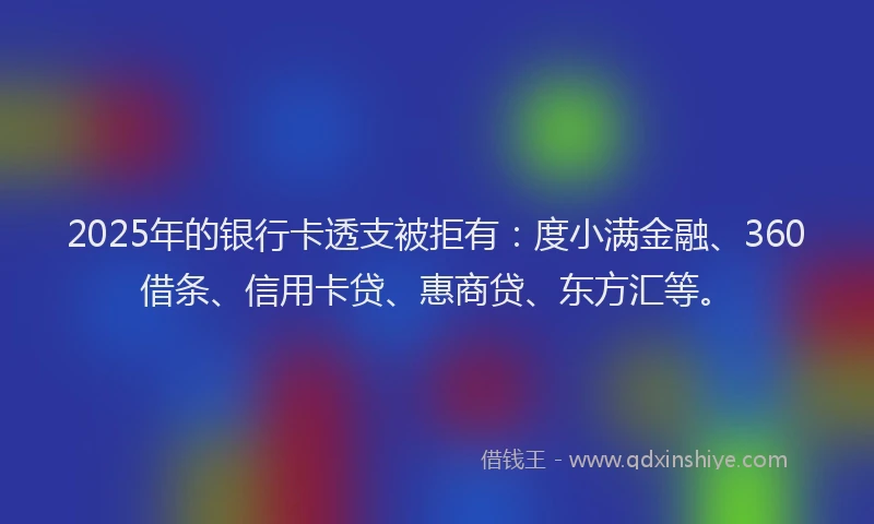 2025年的银行卡透支被拒有：度小满金融、360借条、信用卡贷、惠商贷、东方汇等。