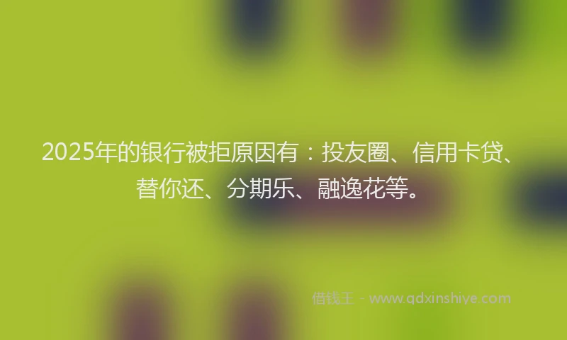2025年的银行被拒原因有：投友圈、信用卡贷、替你还、分期乐、融逸花等。