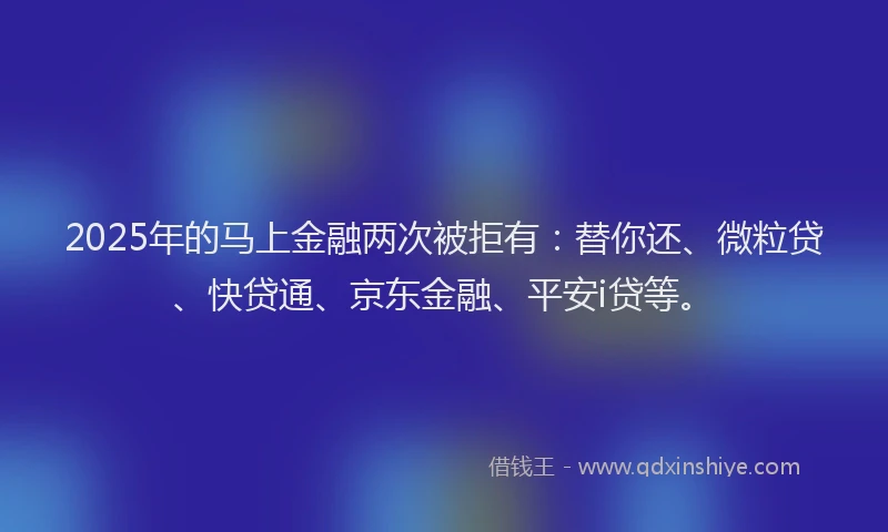 2025年的马上金融两次被拒有：替你还、微粒贷、快贷通、京东金融、平安i贷等。