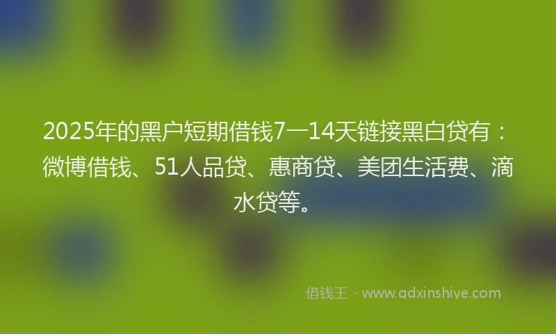 2025年的黑户短期借钱7一14天链接黑白贷有：微博借钱、51人品贷、惠商贷、美团生活费、滴水贷等。