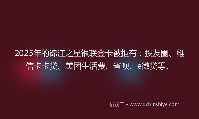 2025年的锦江之星银联金卡被拒有：投友圈、维信卡卡贷、美团生活费、省呗、e微贷等。