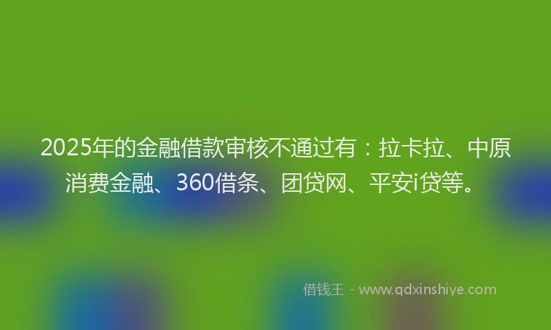 2025年的金融借款审核不通过有：拉卡拉、中原消费金融、360借条、团贷网、平安i贷等。