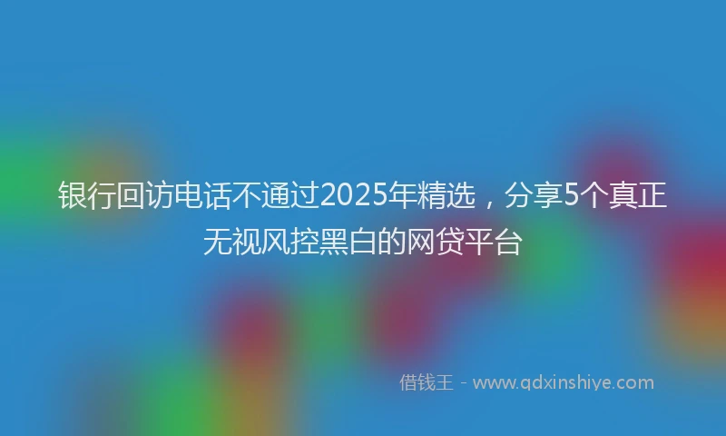 银行回访电话不通过2025年精选，分享5个真正无视风控黑白的网贷平台