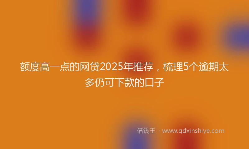 额度高一点的网贷2025年推荐，梳理5个逾期太多仍可下款的口子