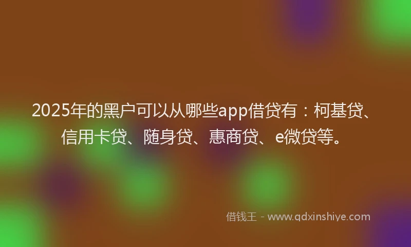 2025年的黑户可以从哪些app借贷有：柯基贷、信用卡贷、随身贷、惠商贷、e微贷等。