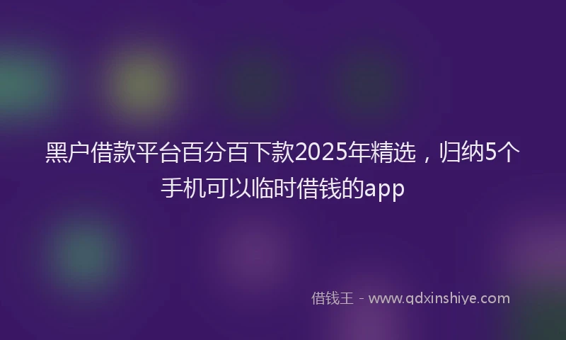 黑户借款平台百分百下款2025年精选，归纳5个手机可以临时借钱的app
