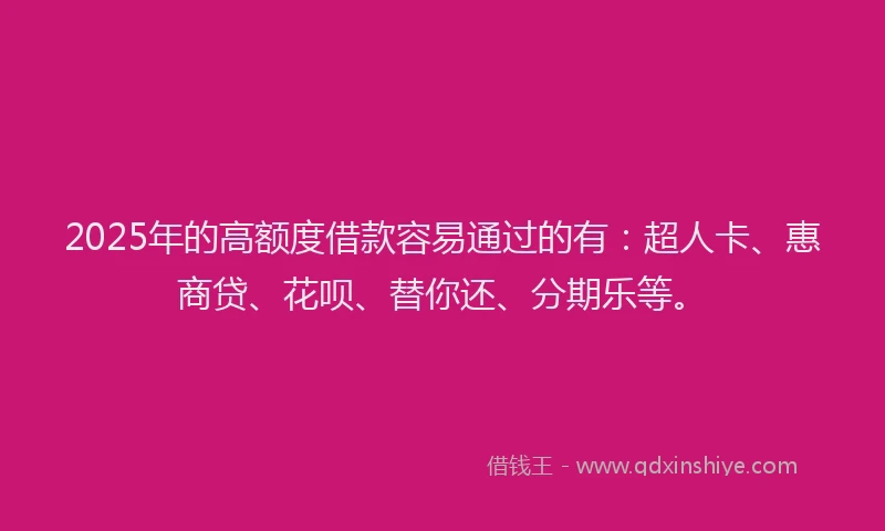 2025年的高额度借款容易通过的有：超人卡、惠商贷、花呗、替你还、分期乐等。