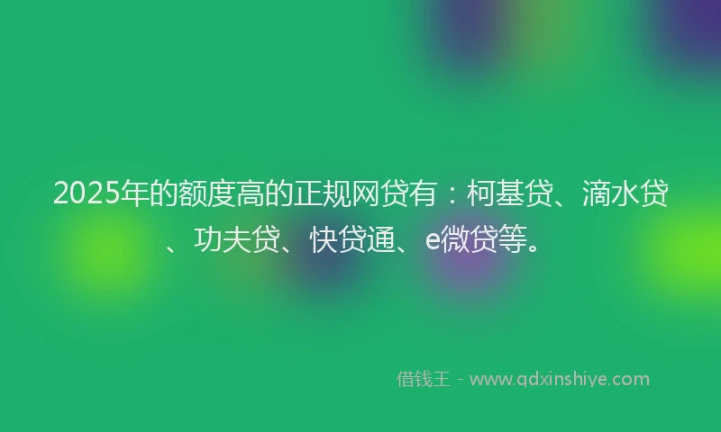 2025年的额度高的正规网贷有：柯基贷、滴水贷、功夫贷、快贷通、e微贷等。