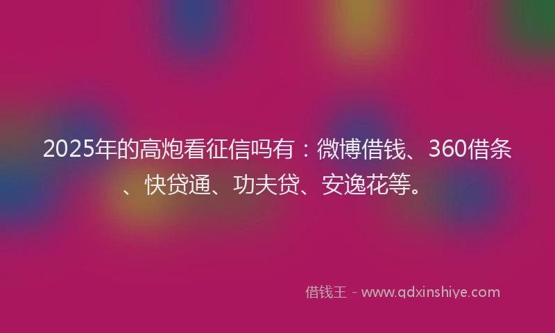 2025年的高炮看征信吗有：微博借钱、360借条、快贷通、功夫贷、安逸花等。