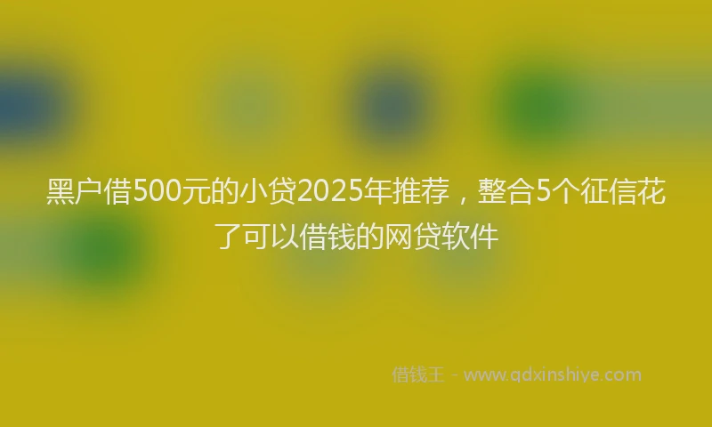 黑户借500元的小贷2025年推荐，整合5个征信花了可以借钱的网贷软件
