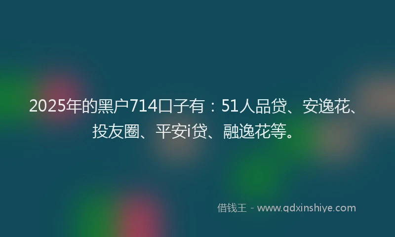2025年的黑户714口子有：51人品贷、安逸花、投友圈、平安i贷、融逸花等。