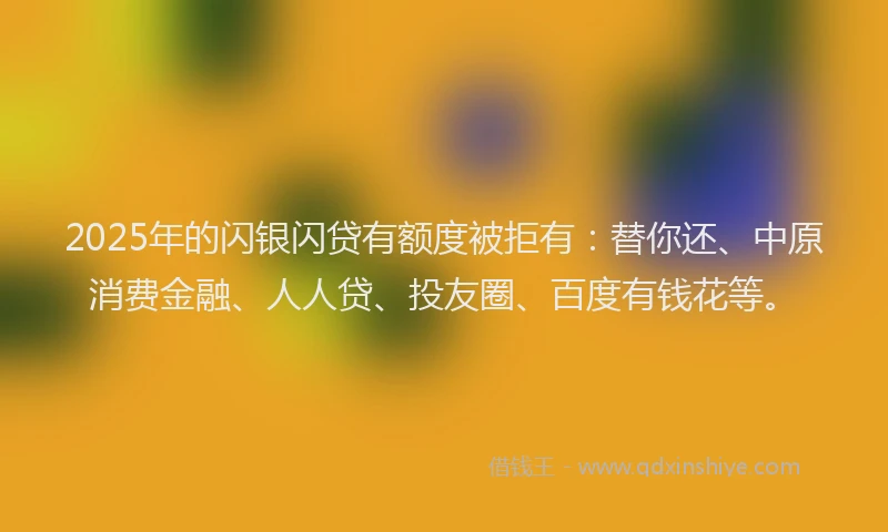 2025年的闪银闪贷有额度被拒有：替你还、中原消费金融、人人贷、投友圈、百度有钱花等。