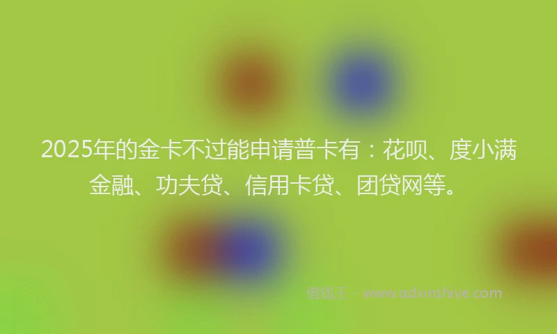 2025年的金卡不过能申请普卡有：花呗、度小满金融、功夫贷、信用卡贷、团贷网等。