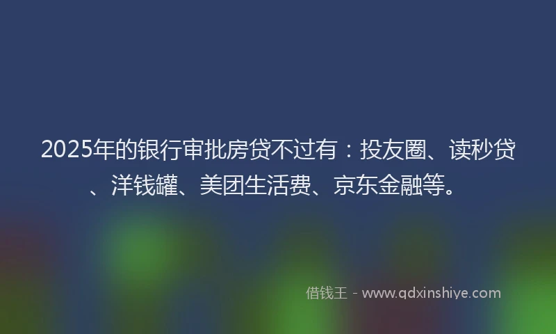 2025年的银行审批房贷不过有：投友圈、读秒贷、洋钱罐、美团生活费、京东金融等。