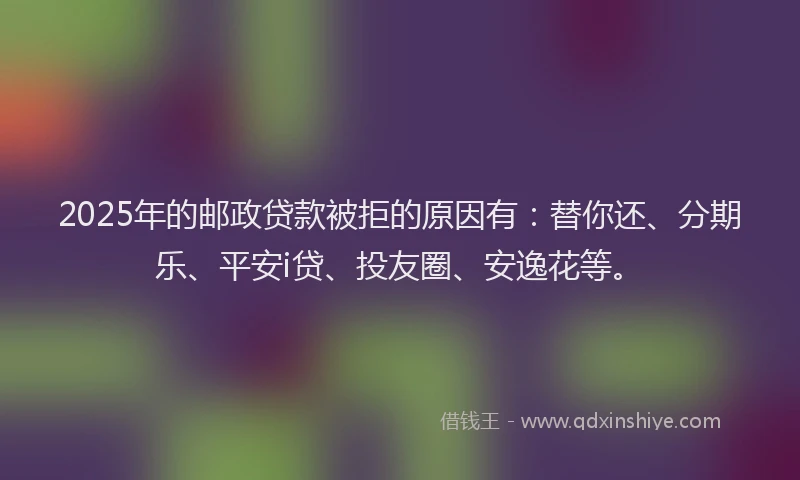 2025年的邮政贷款被拒的原因有：替你还、分期乐、平安i贷、投友圈、安逸花等。