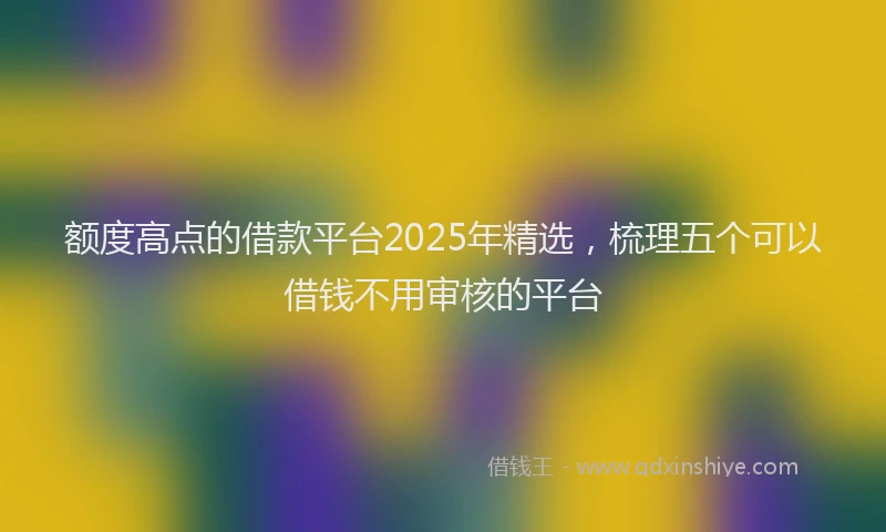 额度高点的借款平台2025年精选，梳理五个可以借钱不用审核的平台