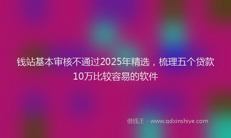 钱站基本审核不通过2025年精选，梳理五个贷款10万比较容易的软件
