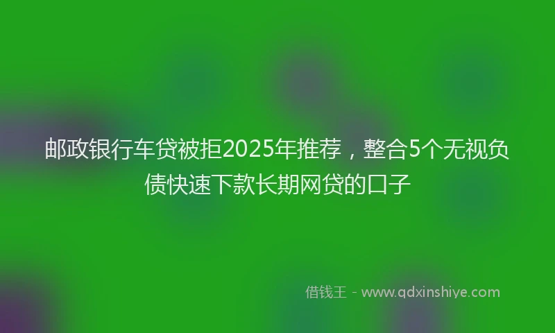邮政银行车贷被拒2025年推荐，整合5个无视负债快速下款长期网贷的口子