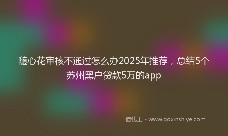 随心花审核不通过怎么办2025年推荐，总结5个苏州黑户贷款5万的app