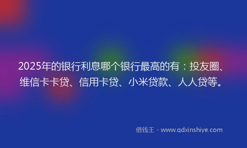 2025年的银行利息哪个银行最高的有：投友圈、维信卡卡贷、信用卡贷、小米贷款、人人贷等。