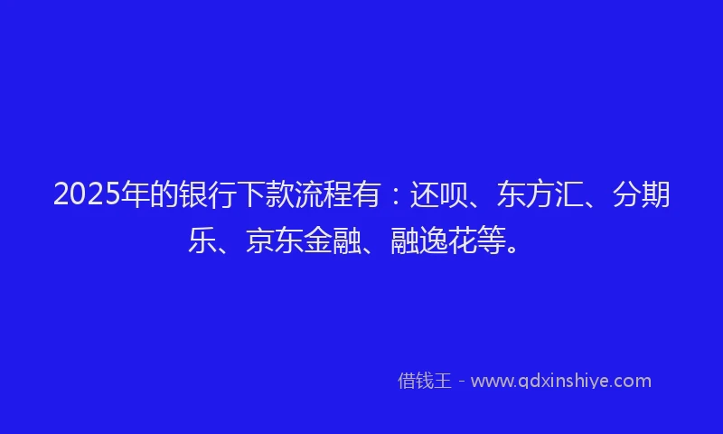 2025年的银行下款流程有：还呗、东方汇、分期乐、京东金融、融逸花等。